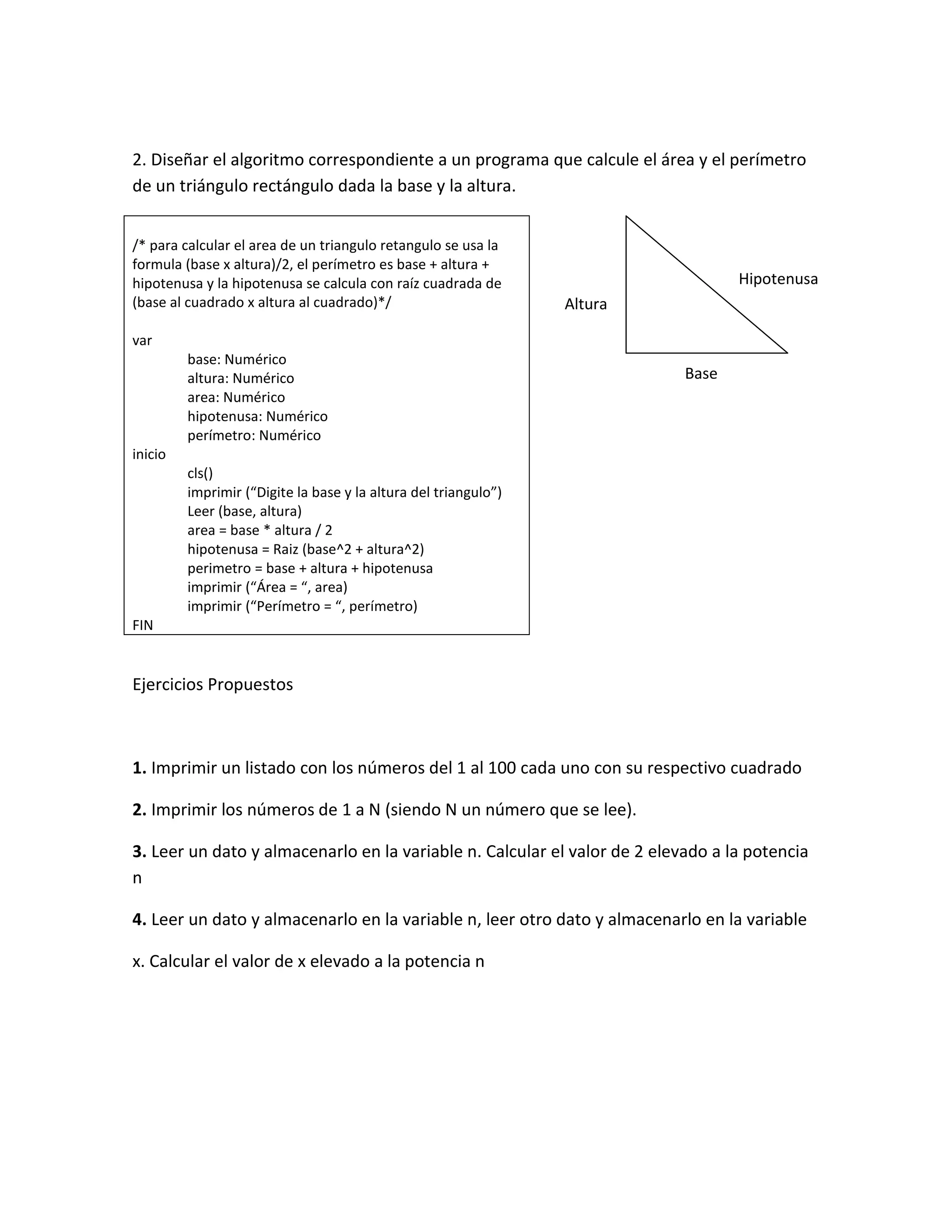 2. Diseñar el algoritmo correspondiente a un programa que calcule el área y el perímetro
de un triángulo rectángulo dada la base y la altura.


/* para calcular el area de un triangulo retangulo se usa la
formula (base x altura)/2, el perímetro es base + altura +
hipotenusa y la hipotenusa se calcula con raíz cuadrada de                        Hipotenusa
(base al cuadrado x altura al cuadrado)*/                        Altura

var
         base: Numérico
         altura: Numérico                                                  Base
         area: Numérico
         hipotenusa: Numérico
         perímetro: Numérico
inicio
         cls()
         imprimir (“Digite la base y la altura del triangulo”)
         Leer (base, altura)
         area = base * altura / 2
         hipotenusa = Raiz (base^2 + altura^2)
         perimetro = base + altura + hipotenusa
         imprimir (“Área = “, area)
         imprimir (“Perímetro = “, perímetro)
FIN


Ejercicios Propuestos



1. Imprimir un listado con los números del 1 al 100 cada uno con su respectivo cuadrado

2. Imprimir los números de 1 a N (siendo N un número que se lee).

3. Leer un dato y almacenarlo en la variable n. Calcular el valor de 2 elevado a la potencia
n

4. Leer un dato y almacenarlo en la variable n, leer otro dato y almacenarlo en la variable

x. Calcular el valor de x elevado a la potencia n
 