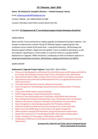 CV / Resume : April 2016
Name: Mr Anthony B. Campbell ( Director – ‘Limited Company’ status)
Email: anthonycampbell8761@gmail.com
Contact / Mobile: (UK +0044) 07836 257 080
Location: Wembley, North West London (South East UK)
Key Skills: ICT Deployment & 2nd
Line Desktop Support Analyst (Hardware Break/Fix)
WORK PROFILE
Most recently, I have contracted as a laptop upgrade and deployment project engineer. I am
though an experienced, customer facing ICT Desktop Engineer supporting blue-chip
companies across London & the South East – using Active Directory, MS Exchange and
Remote Support software. Organised and capable, I have no problems operating as a sole
site engineer, deputising as a Team Leader or as part of a team on a project (SCCM
deployment or Upgrade / IMAC relocations.) employing my skills as hardware engineer to
setup and remedy faults on Servers, Workstations, Laptops and Printers (inc MFD’s)
WORK HISTORY
Deployment / Upgrade Project Engineer ( Sept 2014 - March 2016 )
• Provision of new Macbook Pro, MS Surface Pro3, Dell 5250, Lenovo and HP laptops with Win7 &
8.1 installed, fault finding & resolving arising IT issues, networking or User customisation.
• Meet and Greet Staff inc’ MD’s, provide a short term loan whilst current laptop is processed.
• Copy & Restore User profile data and MS Outlook files from / to upgrade (directly and via
external hard drive.)
• Training & introducing Users to new OS, software and hardware.
• Stores management, relocating legacy equipment to stores making ready for Third party
collection.
• Using custom SCCM images to setup new laptops.
• Break Fix legacy laptops, using cannibalised parts as required.
• Provision of new Lenovo laptops prior to relocation, using SCCM & Active Directory.
• Floor walking, fault finding & resolving arising IT issues, networking or User customisation.
• Setting up new printers and queues, training & introducing Users to new hardware.
• Stores management, relocating legacy equipment for Third party collection.
• Collection of pallet truck deliveries and convey equipment to correct project floor.
• Report issues with SCCM image to relevant teams and update management.
• Offices located at Liverpool St & Chelmsford, liaising with permanent support teams.
• Deputy Team Lead and 1st
/2nd
Line Windows7 & Office 2013 customer facing support,
• Project: Installation of ‘Centrastage’ on 320x laptops and 80x PCs
• Configuration of MFD scan to email & general hardware support including out of warranty
laptop repairs.
Accenture PLC, Amlin PLC and Trinity, Church of England Schools
Steria: Communities & Local Govt.
 