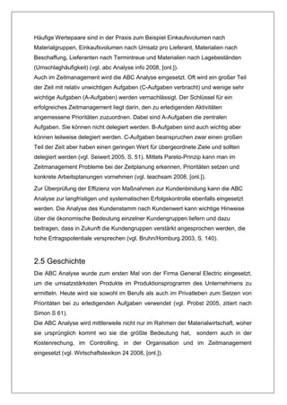 Häufige Wertepaare sind in der Praxis zum Beispiel Einkaufsvolumen nach
Materialgruppen, Einkaufsvolumen nach Umsatz pro Lieferant, Materialien nach
Beschaffung, Lieferanten nach Termintreue und Materialien nach Lagebeständen
(Umschlaghäufigkeit) (vgl. abc Analyse info 2008, [onl.]).
Auch im Zeitmanagement wird die ABC Analyse eingesetzt. Oft wird ein großer Teil
der Zeit mit relativ unwichtigen Aufgaben (C-Aufgaben verbracht) und wenige sehr
wichtige Aufgaben (A-Aufgaben) werden vernachlässigt. Der Schlüssel für ein
erfolgreiches Zeitmanagement liegt darin, den zu erledigenden Aktivitäten
angemessene Prioritäten zuzuordnen. Dabei sind A-Aufgaben die zentralen
Aufgaben. Sie können nicht delegiert werden. B-Aufgaben sind auch wichtig aber
können teilweise delegiert werden. C-Aufgaben beanspruchen zwar einen großen
Teil der Zeit aber haben einen geringen Wert für übergeordnete Ziele und sollten
delegiert werden (vgl. Seiwert 2005, S. 51). Mittels Pareto-Prinzip kann man im
Zeitmanagement Probleme bei der Zeitplanung erkennen, Prioritäten setzen und
konkrete Arbeitsplanungen vornehmen (vgl. teachsam 2008, [onl.]).

Zur Überprüfung der Effizienz von Maßnahmen zur Kundenbindung kann die ABC
Analyse zur langfristigen und systematischen Erfolgskontrolle ebenfalls eingesetzt
werden. Die Analyse des Kundenstamm nach Kundenwert kann wichtige Hinweise
über die ökonomische Bedeutung einzelner Kundengruppen liefern und dazu
beitragen, dass in Zukunft die Kundengruppen verstärkt angesprochen werden, die
hohe Ertragspotentiale versprechen (vgl. Bruhn/Homburg 2003, S. 140).



2.5 Geschichte
Die ABC Analyse wurde zum ersten Mal von der Firma General Electric eingesetzt,
um die umsatzstärksten Produkte im Produktionsprogramm des Unternehmens zu
ermitteln. Heute wird sie sowohl im Berufs als auch im Privatleben zum Setzen von
Prioritäten bei zu erledigenden Aufgaben verwendet (vgl. Probst 2005, zitiert nach
Simon S 61).
Die ABC Analyse wird mittlerweile nicht nur im Rahmen der Materialwirtschaft, woher
sie ursprünglich kommt wo sie die größte Bedeutung hat,        sondern auch in der
Kostenrechung, im Controlling, in der Organisation und im Zeitmanagement
eingesetzt (vgl. Wirtschaftslexikon 24 2008, [onl.]).
 