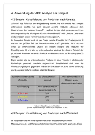 4. Anwendung der ABC Analyse am Beispiel

4.2 Beispiel: Klassifizierung von Produkten nach Umsatz
Zunächst legt man sich eine Fragestellung zurecht, die man mittels ABC Analyse
untersuchen      möchte,    wie     zum     Beispiel     „welche      Produkte         erbringen   dem
Unternehmen den meisten Umsatz?“ , „welche Kunden sind gemessen an ihrem
Deckungsbeitrag die wichtigsten für das Unternehmen?“ oder „welche Lieferanten
sind gemessen an der Termintreue die zuverlässigsten?“.
Im folgenden Beispiel wird mit der Frage „welche Produkte der Produktgruppe X
machen den größten Teil des Gesamtumsatzes aus?“ gearbeitet. Jetzt hat man
einige    zu   untersuchende       Objekte      (in   diesem      Beispiel      alle    Produkte   der
Produktgruppe X) und ein zu untersuchendes Merkmal (in diesem Beispiel der
prozentuale Anteil der einzelnen Produkte am Gesamtumsatz der Produktgruppe X)
vorliegen.
Dann werden die zu untersuchenden Produkte in einer Tabelle in absteigender
Reihenfolge geordnet kumulativ aufgerechnet. Anschließend stellt man die
Untersuchungsobjekte gegenüber und teilt sie in Klassen ein. Eine solche Einteilung
und Gegenüberstellung zeigt das folgende Beispiel:


zu untersuchende Objekte               zu untersuchendes                 Anteil der Objekte der 3
           (Produkte)                        Merkmal                          Klassen an der
                                                                         Gesamtzahl der Objekte
         Klassifizierung            Anteil der Produkte am
                                      Gesamtumsatz in %
          A Produkte                            70%                                    10%
          B Produkte                            20%                                    30%
          C Produkte                            10%                                    60%

                                 Tabelle 5: Klassifizierung von Produkten
                     (Quelle: eigene Abbildung in Anlehnung an Ziegenbein, S. 283)



4.3 Beispiel: Klassifizierung von Produkten nach Wertanteil

Im Folgenden wird mit den Begriffen Wertanteil (Prozent vom gesamten
Materialverbrauch) und Mengenanteil (Prozent der Produktanzahl) gearbeitet. Diese
 