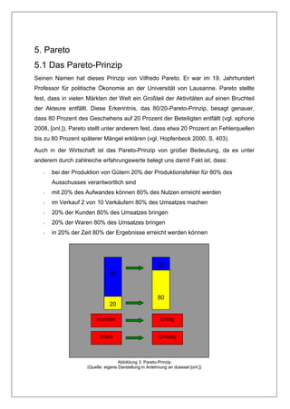 5. Pareto
5.1 Das Pareto-Prinzip
Seinen Namen hat dieses Prinzip von Vilfredo Pareto. Er war im 19. Jahrhundert
Professor für politische Ökonomie an der Universität von Lausanne. Pareto stellte
fest, dass in vielen Märkten der Welt ein Großteil der Aktivitäten auf einen Bruchteil
der Akteure entfällt. Diese Erkenntnis, das 80/20-Pareto-Prinzip, besagt genauer,
dass 80 Prozent des Geschehens auf 20 Prozent der Beteiligten entfällt (vgl. ephorie
2008, [onl.]). Pareto stellt unter anderem fest, dass etwa 20 Prozent an Fehlerquellen
bis zu 80 Prozent späterer Mängel erklären (vgl. Hopfenbeck 2000, S. 403).

Auch in der Wirtschaft ist das Pareto-Prinzip von großer Bedeutung, da es unter
anderem durch zahlreiche erfahrungswerte belegt uns damit Fakt ist, dass:

   -   bei der Produktion von Gütern 20% der Produktionsfehler für 80% des
       Ausschusses verantwortlich sind
   -   mit 20% des Aufwandes können 80% des Nutzen erreicht werden
   -   im Verkauf 2 von 10 Verkäufern 80% des Umsatzes machen
   -   20% der Kunden 80% des Umsatzes bringen
   -   20% der Waren 80% des Umsatzes bringen
   -   in 20% der Zeit 80% der Ergebnisse erreicht werden können




                                                        20
                               80



                                                        80
                               20

                         Kunden                          Erfolg


                          Ware                          Umsatz



                                    Abbildung 3: Pareto-Prinzip
                    (Quelle: eigene Darstellung in Anlehnung an duessel [onl.])
 