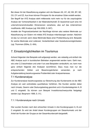 Bei dieser Art der Klassifizierung ergeben sich die Klassen AX, AY, AZ, BX, BY, BZ,
CX, CY und CZ. Aus ihnen können Prinzipien für die einzelnen Güter erstellt werden.
Der Begriff der XYZ Analyse steht mittlerweile nicht mehr nur für die ursprüngliche
Analyse der Vorhersehbarkeit in der Materialwirtschaft. Er bezeichnet auch eine mit
unternehmensindividuellen Dimensionen versehene, also auf das Unternehmen
modifizierte, ABC Analyse (vgl. Witt 2002, S. 847).
Anstelle der Prognostizierbarkeit der Nachfrage können also weitere Merkmale zur
Klassifizierung von Gütern mit mittels XYZ Analyse miteinbezogen werden. Natürlich
ist das nur sinnvoll, wenn diese Merkmale Basis einer Problemlösung sind. Beispiele
für solche Merkmale sind Lieferzeit, Verderblichkeit oder Substitutionsmöglichkeiten
(vgl. Thommen 2004a, S. 404).


7. Einsatzmöglichkeiten im Tourismus
Anhand folgender drei Beispiele soll aufgezeigt werden, wie vielseitig und einfach die
ABC Analyse auch in touristischen Betrieben angewendet werden kann. Geht man,
wie unter 2.2 beschrieben und unter 4 an zwei Beispielen verdeutlicht, vor, kann man
ganz einfach folgende drei Analysen durchführen. Dazu muss man nur die
entsprechenden     Zahlen     und     Bewertungskriterien   verwenden,     je    nach
Aufgabenstellung beziehungsweise Problemfeld oder Analyseinteresse.

7.1 Kundenanalyse
Zur Kundenanalyse beziehungsweise zur Berechnung des Kundenwerts ist die ABC
Analyse ein weit verbreitetes quantitatives Verfahren. Die Kunden werden dabei
nach Umsatz, Gewinn oder Deckungsbeitrag geordnet und in Kundenkategorien A, B
und C eingeteilt. So können zum Beispiel Investitionsschwerpunkte festgelegt
werden (vgl. Bergmann 1998, S. 51).


7.1.1 Kundenanalyse nach Umsatz


Hier wurden Kunden nach dem erbrachten Umsatz in drei Kundengruppen A, B und
C eingeteilt. Es wird der Anteil dieser Kundengruppen am Gesamtumsatz und der
Anteil der Kunden der Gruppe an der Gesamtkundenzahl dargestellt.
 