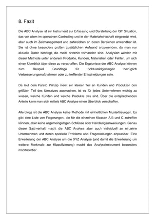 8. Fazit
Die ABC Analyse ist ein Instrument zur Erfassung und Darstellung der IST Situation,
das vor allem im operativen Controlling und in der Materialwirtschaft eingesetzt wird,
aber auch im Zeitmanagement und zahlreichen an deren Bereichen anwendbar ist.
Sie ist ohne besonders großen zusätzlichen Aufwand anzuwenden, da man nur
aktuelle Daten benötigt, die meist ohnehin vorhanden sind. Analysiert werden mit
dieser Methode unter anderem Produkte, Kunden, Materialien oder Fehler, um sich
einen Überblick über diese zu verschaffen. Die Ergebnisse der ABC Analyse können
zum       Beispiel      Grundlage        für      Schlussfolgerungen        bezüglich
Verbesserungsmaßnahmen oder zu treffender Entscheidungen sein.


Da laut dem Pareto Prinzip meist ein kleiner Teil an Kunden und Produkten den
größten Teil des Umsatzes ausmachen, ist es für jedes Unternehmen wichtig zu
wissen, welche Kunden und welche Produkte das sind. Über die entsprechenden
Anteile kann man sich mittels ABC Analyse einen Überblick verschaffen.


Allerdings ist die ABC Analyse keine Methode mit einheitlichen Musterlösungen. Es
gibt eine Liste von Folgerungen, die für die einzelnen Klassen A,B und C zutreffen
können, aber keine allgemeingültigen Schlüsse oder Handlungsanweisungen. Genau
dieser Sachverhalt macht die ABC Analyse aber auch individuell an einzelne
Unternehmen und deren spezielle Probleme und Fragestellungen anpassbar. Eine
Erweiterung der ABC Analyse um die XYZ Analyse (und damit die Erweiterung um
weitere Merkmale zur Klassifizierung) macht das Analyseinstrument besonders
modifizierbar.
 