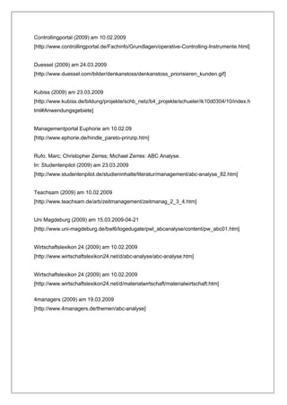 Controllingportal (2009) am 10.02.2009
[http://www.controllingportal.de/Fachinfo/Grundlagen/operative-Controlling-Instrumente.html]


Duessel (2009) am 24.03.2009
[http://www.duessel.com/bilder/denkanstoss/denkanstoss_priorisieren_kunden.gif]


Kubiss (2009) am 23.03.2009
[http://www.kubiss.de/bildung/projekte/schb_netz/b4_projekte/schueler/ik10d0304/10/index.h
tml#Anwendungsgebiete]


Managementportal Euphorie am 10.02.09
[http://www.ephorie.de/hindle_pareto-prinzip.htm]


Rufo, Marc; Christopher Zerres; Michael Zerres: ABC Analyse.
In: Studentenpilot (2009) am 23.03.2009
[http://www.studentenpilot.de/studieninhalte/literatur/management/abc-analyse_82.htm]


Teachsam (2009) am 10.02.2009
[http://www.teachsam.de/arb/zeitmanagement/zeitmanag_2_3_4.htm]


Uni Magdeburg (2009) am 15.03.2009-04-21
[http://www.uni-magdeburg.de/bwl6/logedugate/pwl_abcanalyse/content/pw_abc01.htm]


Wirtschaftslexikon 24 (2009) am 10.02.2009
[http://www.wirtschaftslexikon24.net/d/abc-analyse/abc-analyse.htm]


Wirtschaftslexikon 24 (2009) am 10.02.2009
[http://www.wirtschaftslexikon24.net/d/materialwirtschaft/materialwirtschaft.htm]

4managers (2009) am 19.03.2009
[http://www.4managers.de/themen/abc-analyse]
 
