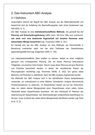 2. Das Instrument ABC Analyse
2.1 Definition
Ursprünglich stammt der Begriff der ABC Analyse aus der Materialwirtschaft und
bezeichnet dort die Aufteilung der Beschaffungsgüter nach ihrem Kostenwert (vgl.
Witt 2002, S. 1).
Die ABC Analyse ist eine betriebswirtschaftliche Methode, die generell bei der
Planung und Entscheidungsfindung helfen kann. Mit Ihrer Hilfe wird untersucht,
wie stark sich eine bestimmte Eigenschaft auf einzelne Elemente einer
betrachteten Menge konzentriert (vgl. Trossmann 2006, S. 161).
Es handelt sich bei der ABC Analyse um eine Methode, die Sachverhalte in
Beziehung        zueinander   setzt,   bei   der   eine   Teilmasse   der   Gesamtmasse
gegenübergestellt wird (vgl. Ziegenbein 2004, S. 144).


Um materialwirtschaftliche Ziele erfüllen zu können, bedarf es einer möglichst
genauen und umfangreichen Planung. Die mit dieser Planung verbundenen
Tätigkeiten verursachen hohe Kosten. Darum muss diese Planung auf jene Bereiche
und Produkte beschränkt werden, in denen der resultierende Nutzen die
Planungskosten rechtfertigt (vgl. Thommen 2004b, S. 242). Um genau diese
Bereiche und Produkte zu selektieren, kann die ABC Analyse angewendet werden.
Die Methodik der ABC Analyse wird in der betrieblichen Praxis beispielsweise
verwendet, um unterstützend zu einer Stärken- Schwächen- Analyse ökonomische
Problemsituationen zu erkennen. Im Wesentlichen basiert sie auf der Erkenntnis,
dass ein relativ kleiner Mengenanteil einer Gesamtmasse einen relativ hohen
Wertanteil dieser Gesamtmasse ausmacht. Um den Wertanteil im Rahmen der
Optimierung der Gesamtmasse den Zielvorstellungen entsprechend beeinflussen zu
können, muss zunächst der relativ kleine Mengenanteil identifiziert werden (vgl. Rufo
et al., S. 2).
 