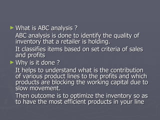 What is ABC analysis ? ABC analysis is done to identify the quality of inventory that a retailer is holding.  It classifies items based on set criteria of sales and profits Why is it done ? It helps to understand what is the contribution of various product lines to the profits and which products are blocking the working capital due to slow movement. Then outcome is to optimize the inventory so as to have the most efficient products in your line 