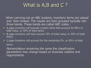 What is A,B and C ? When carrying out an ABC analysis, inventory items are valued and  then ranked. The results are then grouped typically into three bands. These bands are called ABC codes : A class  inventory will typically contain items that account for 80% of total value, or 20% of total items.  B class  inventory will have around 15% of total value, or 30% of total items.  C class  inventory will account for the remaining 5%, or 50% of total items.   Nomenclature remaining the same the classification parameters may change based on business realities and requirements. 