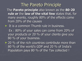 The Pareto Principle The  Pareto principle  also known as the  80-20 rule or  the  law of the vital few  states that, for many events, roughly 80% of the effects come from 20% of the causes It is a common Thumb rule in business. Ex : 80% of your sales can come from 20% of your products or 20 % of your clients give you 80 % of your business. 20 % of the rich countries contribute more than 80 % of the world’s GDP and 20 % of India’s Population pays 80 % of the Tax collected ! 