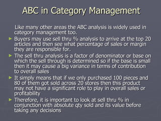 ABC in Category Management Like many other areas the ABC analysis is widely used in category management too. Buyers may use sell thru % analysis to arrive at the top 20 articles and then see what percentage of sales or margin they are responsible for. The sell thru analysis is a factor of denominator or base on which the sell through is determined so if the base is small then it may cause a big variance in terms of contribution to overall sales It simply means that if we only purchased 100 pieces and 80 of them got sold across 20 stores then this product may not have a significant role to play in overall sales or profitability Therefore, it is important to look at sell thru % in conjunction with absolute qty sold and its value before taking any decisions 