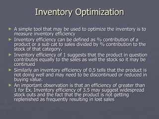 Inventory Optimization A simple tool that may be used to optimize the inventory is to measure inventory efficiency Inventory efficiency can be defined as % contribution of a product or a sub cat to sales divided by % contribution to the stock of that category. Inventory efficiency of 1 suggests that the product in question contributes equally to the sales as well the stock so it may be continued Similarly an inventory efficiency of 0.5 tells that the product is not doing well and may need to be discontinued or reduced in buying value. An important observation is that an efficiency of greater than 1 for Ex. Inventory efficiency of 3.5 may suggest widespread stock outs and the fact that the product is not getting replenished as frequently resulting in lost sales 