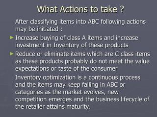 What Actions to take ? After classifying items into ABC following actions may be initiated : Increase buying of class A items and increase investment in Inventory of these products  Reduce or eliminate items which are C class items as these products probably do not meet the value expectations or taste of the consumer  Inventory optimization is a continuous process and the items may keep falling in ABC or categories as the market evolves, new competition emerges and the business lifecycle of the retailer attains maturity. 