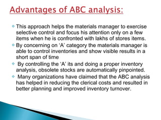This approach helps the materials manager to exercise
selective control and focus his attention only on a few
items when he is confronted with lakhs of stores items.
 By concerning on ‘A’ category the materials manager is
able to control inventories and show visible results in a
short span of time
 By controlling the ‘A’ its and doing a proper inventory
analysis, obsolete stocks are automatically pinpointed.
 Many organizations have claimed that the ABC analysis
has helped in reducing the clerical costs and resulted in
better planning and improved inventory turnover.


 