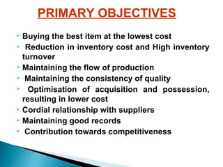 PRIMARY OBJECTIVES
Buying the best item at the lowest cost
 Reduction in inventory cost and High inventory
turnover
 Maintaining the flow of production
 Maintaining the consistency of quality
 Optimisation of acquisition and possession,
resulting in lower cost
 Cordial relationship with suppliers
 Maintaining good records
 Contribution towards competitiveness


 