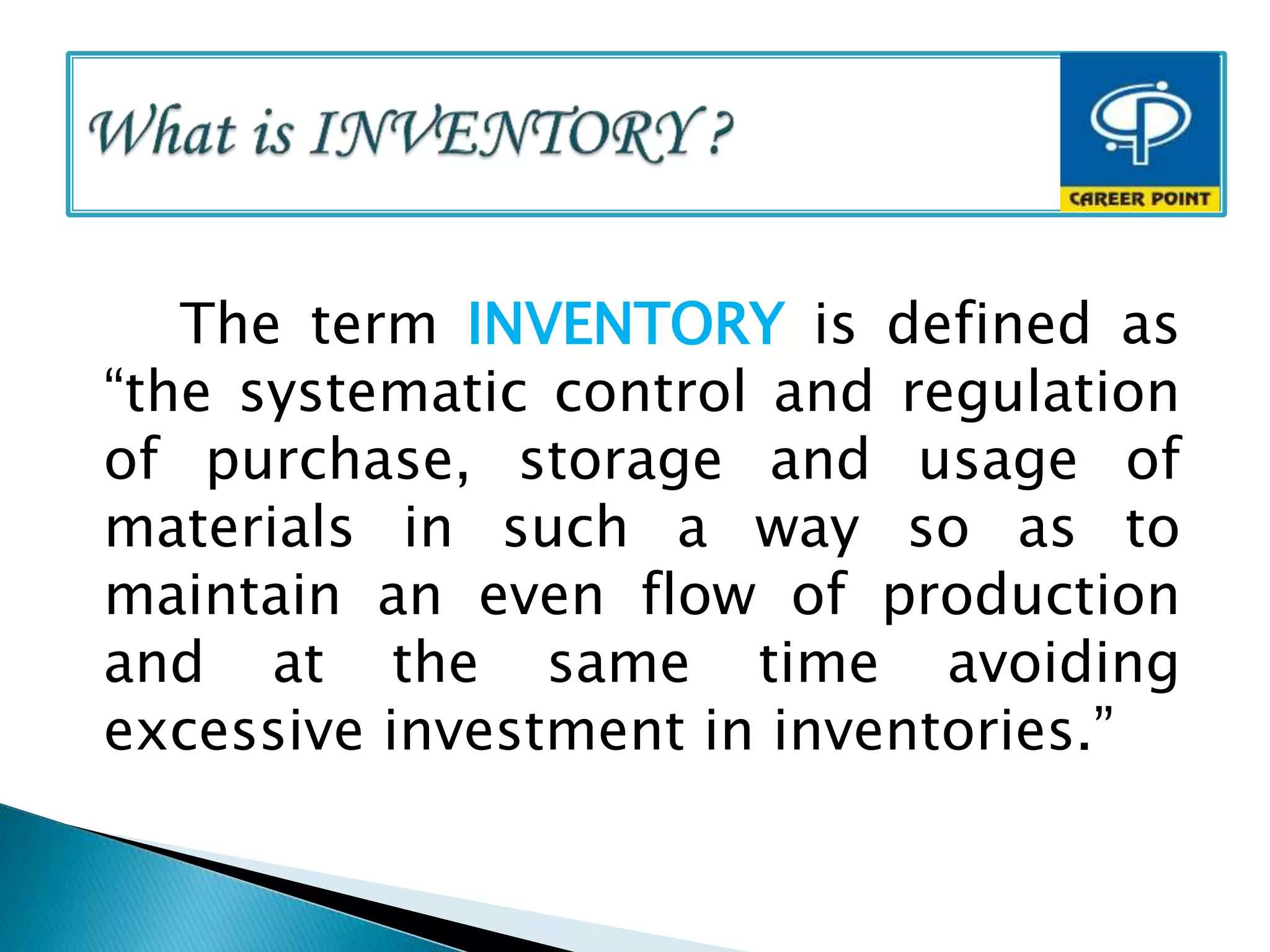 The term INVENTORY is defined as
“the systematic control and regulation
of purchase, storage and usage of
materials in such a way so as to
maintain an even flow of production
and at the same time avoiding
excessive investment in inventories.”
 