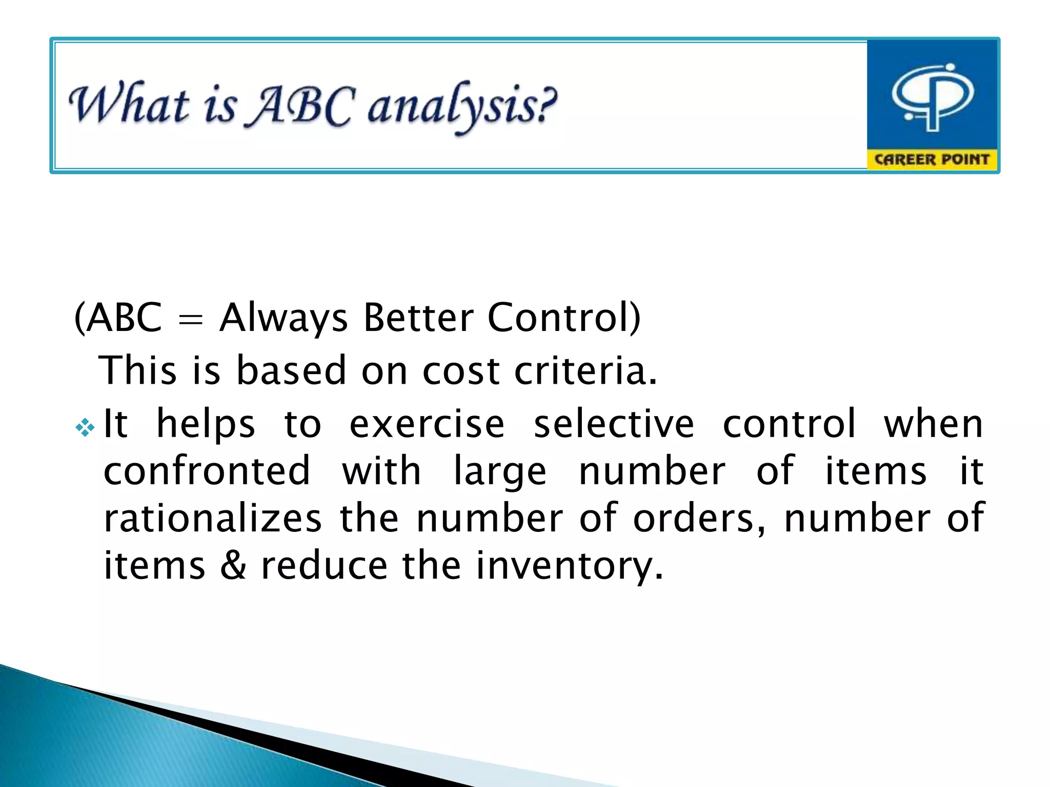 (ABC = Always Better Control)
This is based on cost criteria.
 It helps to exercise selective control when
confronted with large number of items it
rationalizes the number of orders, number of
items & reduce the inventory.
 