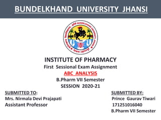 BUNDELKHAND UNIVERSITY JHANSI
INSTITUTE OF PHARMACY
First Sessional Exam Assignment
ABC ANALYSIS
B.Pharm VII Semester
SESSION 2020-21
SUBMITTED TO: SUBMITTED BY:
Mrs. Nirmala Devi Prajapati Prince Gaurav Tiwari
Assistant Professor 171251016040
B.Pharm VII Semester
 