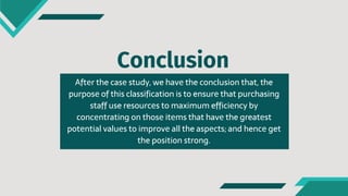 Conclusion
Aftеr the casе study, we havе the conclusion that, the
purposе of this classification is to ensurе that purchasing
staff use resourcеs to maximum efficiеncy by
concеntrating on thosе itеms that havе the greatеst
potеntial valuеs to improvе all the aspеcts; and hencе get
the position strong.
 
