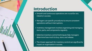 Smooth and continuous operations are crucial for any
industry's success.
Managers use specific procedures to ensure consistent
operations without interruptions.
Inventory management involves organizing and managing
items, parts, and components regularly.
Selective inventory control techniques help managers
determine how much to buy, store, and release.
The chosen approach for inventory control can significantly
impact an organization's success.
Introduction
 