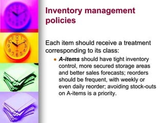 Inventory management
policies
Each item should receive a treatment
corresponding to its class:
 A-items should have tight inventory
control, more secured storage areas
and better sales forecasts; reorders
should be frequent, with weekly or
even daily reorder; avoiding stock-outs
on A-items is a priority.
 