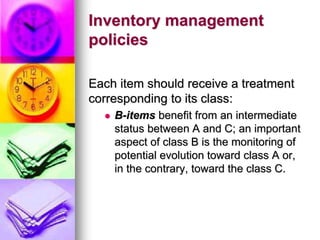 Inventory management
policies
Each item should receive a treatment
corresponding to its class:
 B-items benefit from an intermediate
status between A and C; an important
aspect of class B is the monitoring of
potential evolution toward class A or,
in the contrary, toward the class C.
 