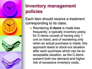 Inventory management
policies
Each item should receive a treatment
corresponding to its class:
 Reordering C-items is made less
frequently; a typically inventory policy
for C-items consist of having only 1
unit on hand, and of reordering only
when an actual purchase is made; this
approach leads to stock-out situation
after each purchase which can be an
acceptable situation, as the C-items
present both low demand and higher
risk of excessive inventory costs.
 