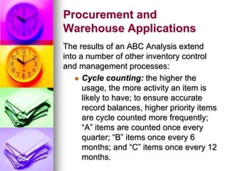 Procurement and
Warehouse Applications
The results of an ABC Analysis extend
into a number of other inventory control
and management processes:
 Cycle counting: the higher the
usage, the more activity an item is
likely to have; to ensure accurate
record balances, higher priority items
are cycle counted more frequently;
“A” items are counted once every
quarter; “B” items once every 6
months; and “C” items once every 12
months.
 