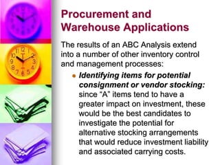 Procurement and
Warehouse Applications
The results of an ABC Analysis extend
into a number of other inventory control
and management processes:
 Identifying items for potential
consignment or vendor stocking:
since “A” items tend to have a
greater impact on investment, these
would be the best candidates to
investigate the potential for
alternative stocking arrangements
that would reduce investment liability
and associated carrying costs.
 