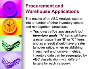 Procurement and
Warehouse Applications
The results of an ABC Analysis extend
into a number of other inventory control
and management processes:
 Turnover ratios and associated
inventory goals: “A” items will have
greater usage than “B” or “C” items,
and as a result should have greater
turnover ratios; when establishing
investment and turnover metrics,
inventory data can be segregated by
ABC classification, with different
targets for each category.
 