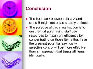 Conclusion
 The boundary between class A and
class B might not be as sharply defined;
 The purpose of this classification is to
ensure that purchasing staff use
resources to maximum efficiency by
concentrating on those items that have
the greatest potential savings →
selective control will be more effective
than an approach that treats all items
identically.
 