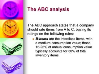 The ABC analysis
The ABC approach states that a company
should rate items from A to C, basing its
ratings on the following rules:
 B-items are the interclass items, with
a medium consumption value; those
15-25% of annual consumption value
typically accounts for 30% of total
inventory items.
 