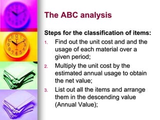 The ABC analysis
Steps for the classification of items:
1. Find out the unit cost and and the
usage of each material over a
given period;
2. Multiply the unit cost by the
estimated annual usage to obtain
the net value;
3. List out all the items and arrange
them in the descending value
(Annual Value);
 