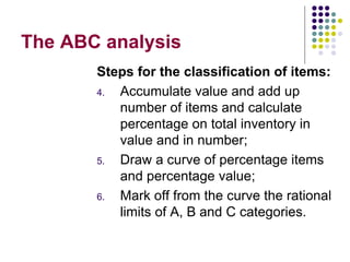 The ABC analysis
Steps for the classification of items:
4. Accumulate value and add up
number of items and calculate
percentage on total inventory in
value and in number;
5. Draw a curve of percentage items
and percentage value;
6. Mark off from the curve the rational
limits of A, B and C categories.
 