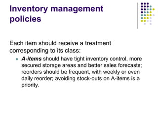 Inventory management
policies
Each item should receive a treatment
corresponding to its class:
 A-items should have tight inventory control, more
secured storage areas and better sales forecasts;
reorders should be frequent, with weekly or even
daily reorder; avoiding stock-outs on A-items is a
priority.
 