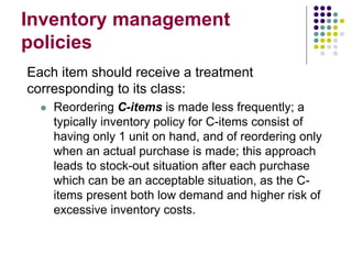 Inventory management
policies
Each item should receive a treatment
corresponding to its class:
 Reordering C-items is made less frequently; a
typically inventory policy for C-items consist of
having only 1 unit on hand, and of reordering only
when an actual purchase is made; this approach
leads to stock-out situation after each purchase
which can be an acceptable situation, as the C-
items present both low demand and higher risk of
excessive inventory costs.
 