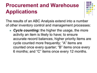Procurement and Warehouse
Applications
The results of an ABC Analysis extend into a number
of other inventory control and management processes:
 Cycle counting: the higher the usage, the more
activity an item is likely to have; to ensure
accurate record balances, higher priority items are
cycle counted more frequently; “A” items are
counted once every quarter; “B” items once every
6 months; and “C” items once every 12 months.
 