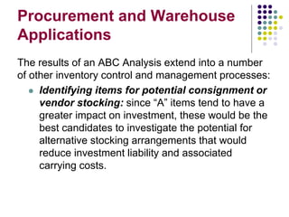 Procurement and Warehouse
Applications
The results of an ABC Analysis extend into a number
of other inventory control and management processes:
 Identifying items for potential consignment or
vendor stocking: since “A” items tend to have a
greater impact on investment, these would be the
best candidates to investigate the potential for
alternative stocking arrangements that would
reduce investment liability and associated
carrying costs.
 