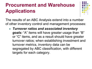 Procurement and Warehouse
Applications
The results of an ABC Analysis extend into a number
of other inventory control and management processes:
 Turnover ratios and associated inventory
goals: “A” items will have greater usage than “B”
or “C” items, and as a result should have greater
turnover ratios; when establishing investment and
turnover metrics, inventory data can be
segregated by ABC classification, with different
targets for each category.
 