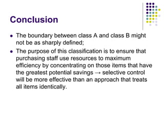 Conclusion
 The boundary between class A and class B might
not be as sharply defined;
 The purpose of this classification is to ensure that
purchasing staff use resources to maximum
efficiency by concentrating on those items that have
the greatest potential savings → selective control
will be more effective than an approach that treats
all items identically.
 