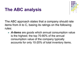 The ABC analysis
The ABC approach states that a company should rate
items from A to C, basing its ratings on the following
rules:
 A-items are goods which annual consumption value
is the highest; the top 70-80% of the annual
consumption value of the company typically
accounts for only 10-20% of total inventory items.
 