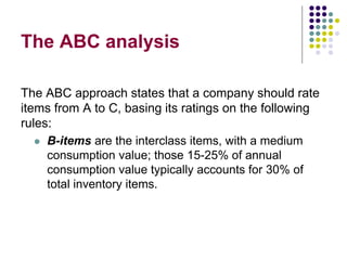 The ABC analysis
The ABC approach states that a company should rate
items from A to C, basing its ratings on the following
rules:
 B-items are the interclass items, with a medium
consumption value; those 15-25% of annual
consumption value typically accounts for 30% of
total inventory items.
 