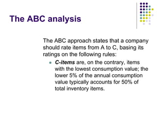 The ABC analysis
The ABC approach states that a company
should rate items from A to C, basing its
ratings on the following rules:
 C-items are, on the contrary, items
with the lowest consumption value; the
lower 5% of the annual consumption
value typically accounts for 50% of
total inventory items.
 