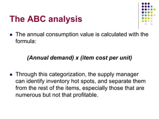The ABC analysis
 The annual consumption value is calculated with the
formula:
(Annual demand) x (item cost per unit)
 Through this categorization, the supply manager
can identify inventory hot spots, and separate them
from the rest of the items, especially those that are
numerous but not that profitable.
 