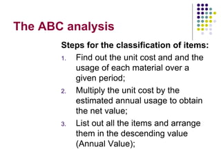 The ABC analysis
Steps for the classification of items:
1. Find out the unit cost and and the
usage of each material over a
given period;
2. Multiply the unit cost by the
estimated annual usage to obtain
the net value;
3. List out all the items and arrange
them in the descending value
(Annual Value);
 