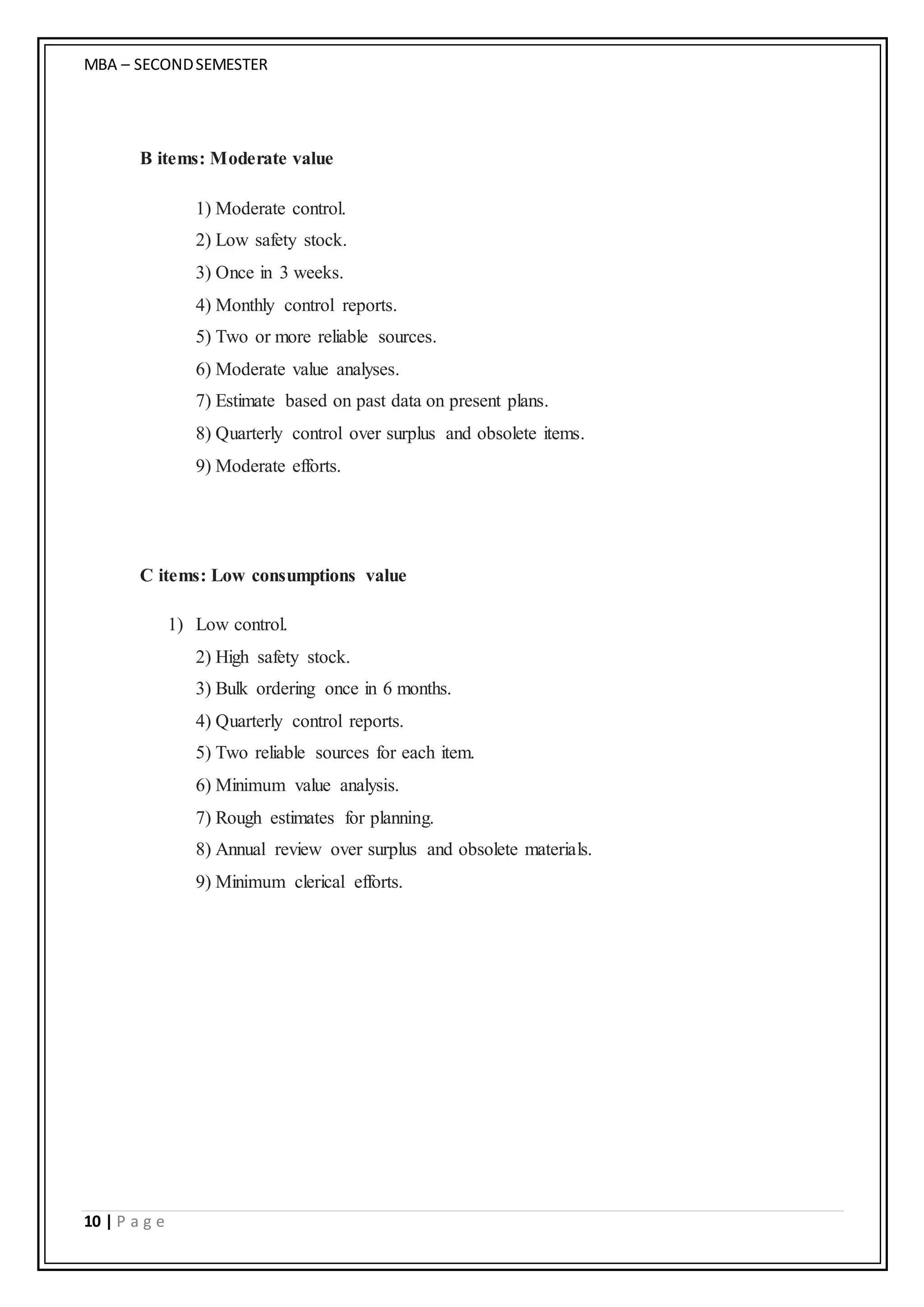MBA – SECONDSEMESTER
10 | P a g e
B items: Moderate value
1) Moderate control.
2) Low safety stock.
3) Once in 3 weeks.
4) Monthly control reports.
5) Two or more reliable sources.
6) Moderate value analyses.
7) Estimate based on past data on present plans.
8) Quarterly control over surplus and obsolete items.
9) Moderate efforts.
C items: Low consumptions value
1) Low control.
2) High safety stock.
3) Bulk ordering once in 6 months.
4) Quarterly control reports.
5) Two reliable sources for each item.
6) Minimum value analysis.
7) Rough estimates for planning.
8) Annual review over surplus and obsolete materials.
9) Minimum clerical efforts.
 
