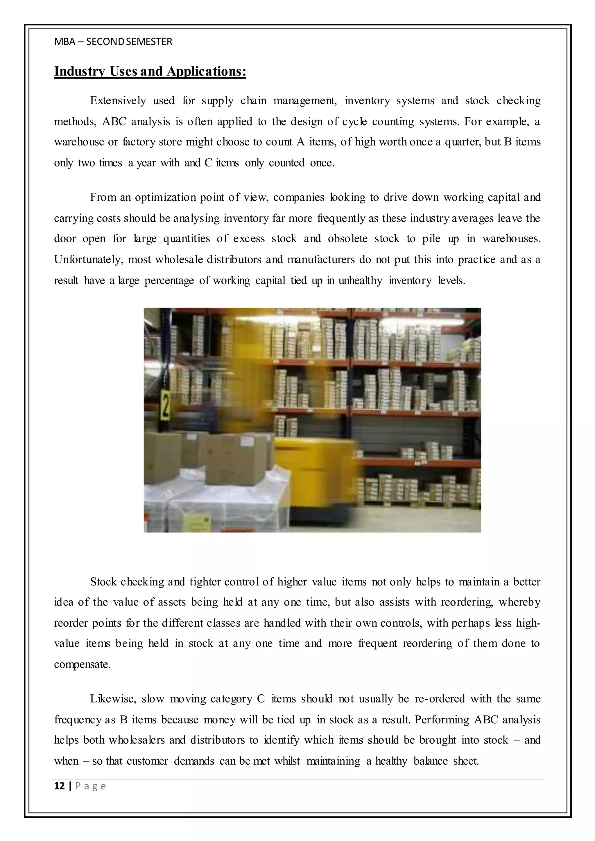 MBA – SECONDSEMESTER
12 | P a g e
Industry Uses and Applications:
Extensively used for supply chain management, inventory systems and stock checking
methods, ABC analysis is often applied to the design of cycle counting systems. For example, a
warehouse or factory store might choose to count A items, of high worth once a quarter, but B items
only two times a year with and C items only counted once.
From an optimization point of view, companies looking to drive down working capital and
carrying costs should be analysing inventory far more frequently as these industry averages leave the
door open for large quantities of excess stock and obsolete stock to pile up in warehouses.
Unfortunately, most wholesale distributors and manufacturers do not put this into practice and as a
result have a large percentage of working capital tied up in unhealthy inventory levels.
Stock checking and tighter control of higher value items not only helps to maintain a better
idea of the value of assets being held at any one time, but also assists with reordering, whereby
reorder points for the different classes are handled with their own controls, with perhaps less high-
value items being held in stock at any one time and more frequent reordering of them done to
compensate.
Likewise, slow moving category C items should not usually be re-ordered with the same
frequency as B items because money will be tied up in stock as a result. Performing ABC analysis
helps both wholesalers and distributors to identify which items should be brought into stock – and
when – so that customer demands can be met whilst maintaining a healthy balance sheet.
 