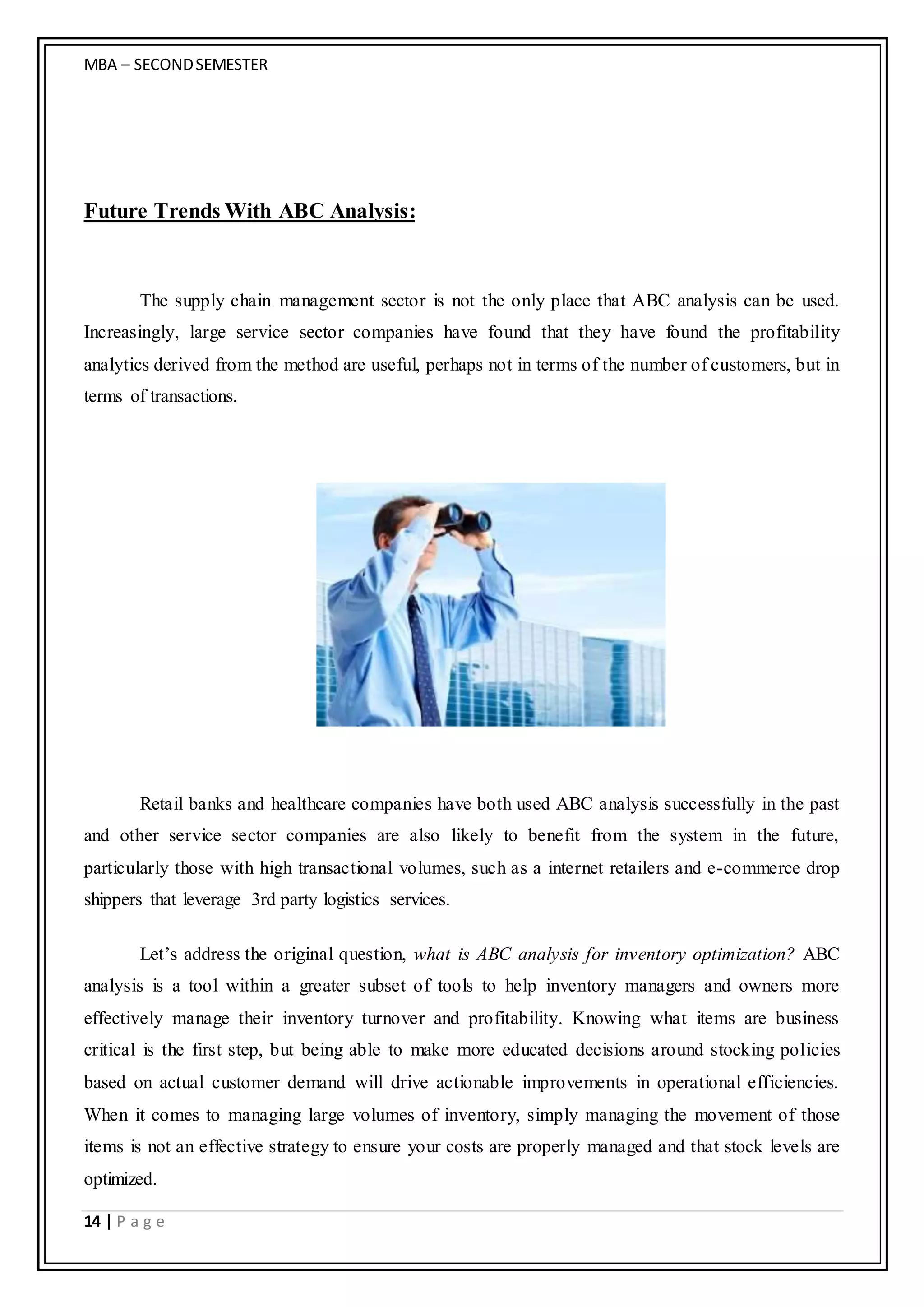 MBA – SECONDSEMESTER
14 | P a g e
Future Trends With ABC Analysis:
The supply chain management sector is not the only place that ABC analysis can be used.
Increasingly, large service sector companies have found that they have found the profitability
analytics derived from the method are useful, perhaps not in terms of the number of customers, but in
terms of transactions.
Retail banks and healthcare companies have both used ABC analysis successfully in the past
and other service sector companies are also likely to benefit from the system in the future,
particularly those with high transactional volumes, such as a internet retailers and e-commerce drop
shippers that leverage 3rd party logistics services.
Let’s address the original question, what is ABC analysis for inventory optimization? ABC
analysis is a tool within a greater subset of tools to help inventory managers and owners more
effectively manage their inventory turnover and profitability. Knowing what items are business
critical is the first step, but being able to make more educated decisions around stocking policies
based on actual customer demand will drive actionable improvements in operational efficiencies.
When it comes to managing large volumes of inventory, simply managing the movement of those
items is not an effective strategy to ensure your costs are properly managed and that stock levels are
optimized.
 