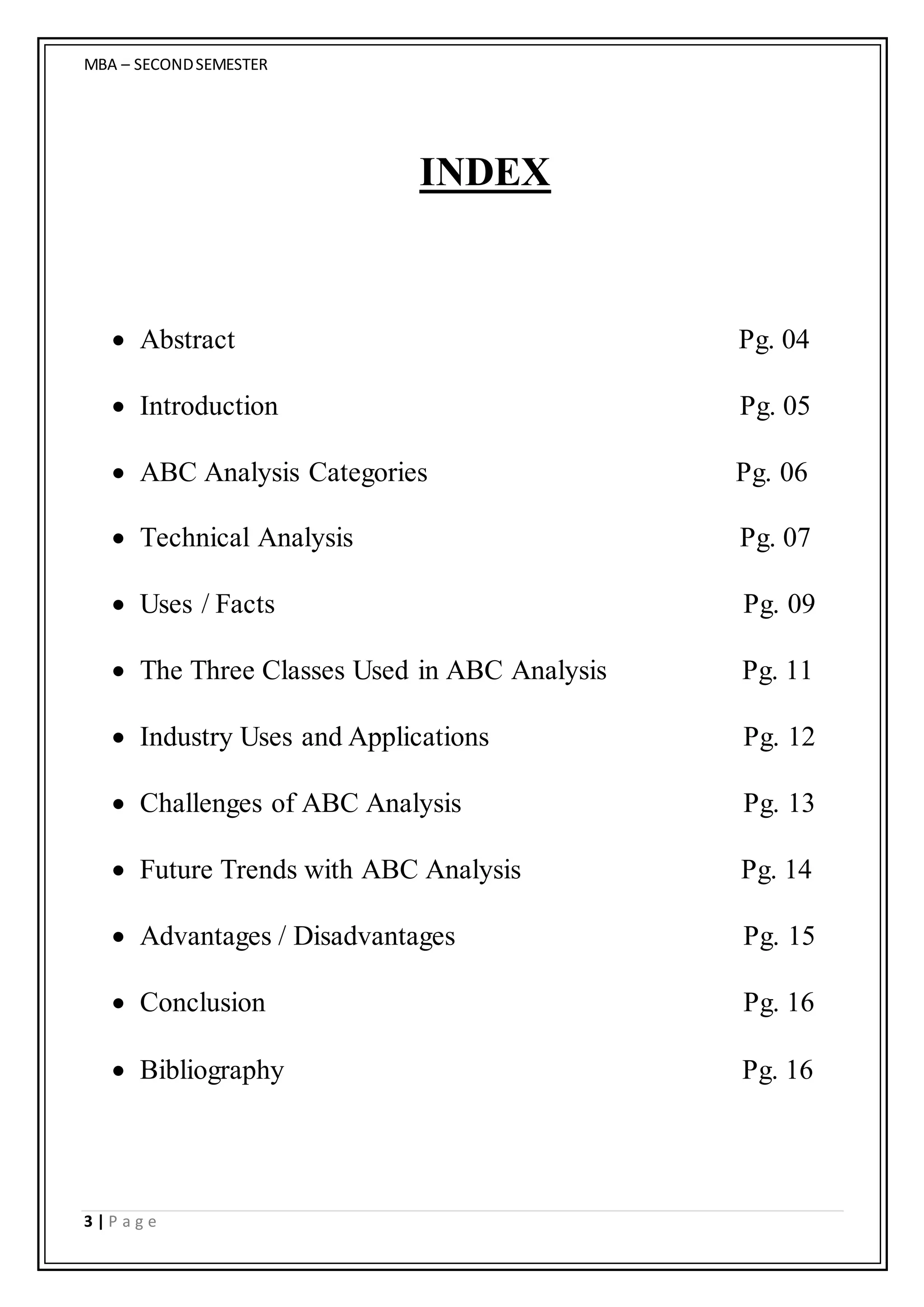 MBA – SECONDSEMESTER
3 | P a g e
INDEX
 Abstract Pg. 04
 Introduction Pg. 05
 ABC Analysis Categories Pg. 06
 Technical Analysis Pg. 07
 Uses / Facts Pg. 09
 The Three Classes Used in ABC Analysis Pg. 11
 Industry Uses and Applications Pg. 12
 Challenges of ABC Analysis Pg. 13
 Future Trends with ABC Analysis Pg. 14
 Advantages / Disadvantages Pg. 15
 Conclusion Pg. 16
 Bibliography Pg. 16
 
