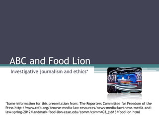 ABC and Food Lion
Investigative journalism and ethics*
*Some information for this presentation from: The Reporters Committee for Freedom of the
Press http://www.rcfp.org/browse-media-law-resources/news-media-law/news-media-and-
law-spring-2012/landmark-food-lion-case.edu/comm/comm403_jsb15/foodlion.html
 