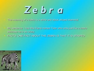 Zebra  The meaning of a zebra is a white and black striped mammal. My sentence: I had this friend named Tyler who acts just like a zebra because he is so crazy. FACTS: ONE FACT ABOUT THE ZEBRA IS THAT IT IS STRIPED 
