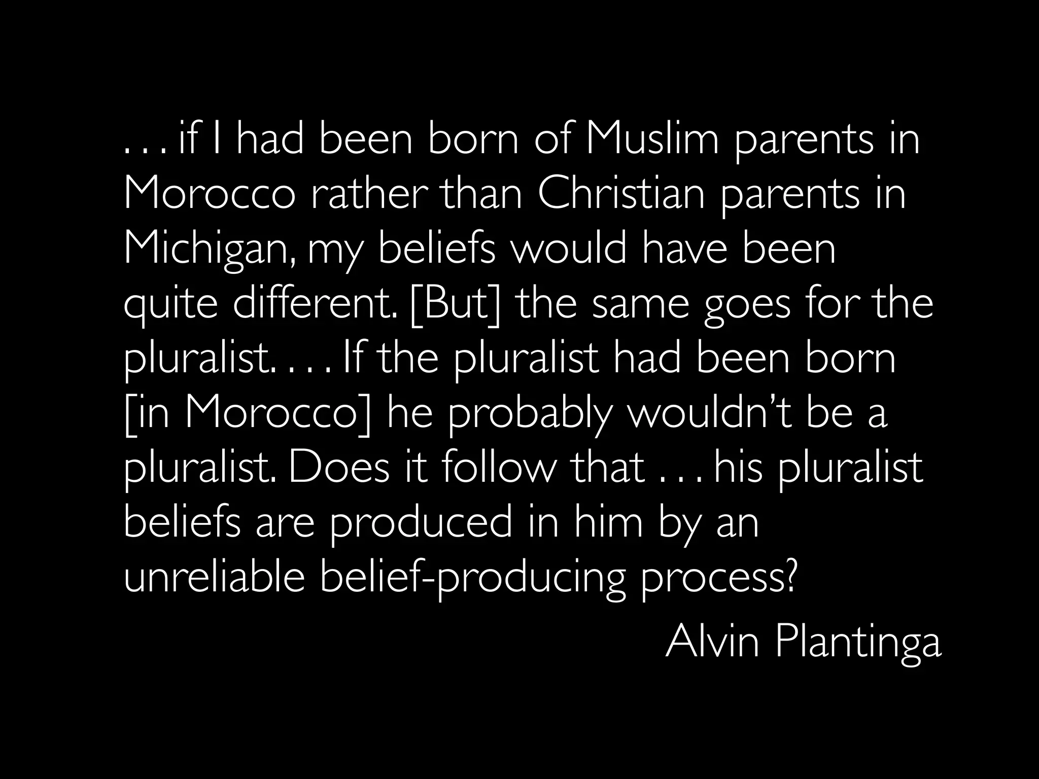 . . . if I had been born of Muslim parents in
Morocco rather than Christian parents in
Michigan, my beliefs would have been
quite different. [But] the same goes for the
pluralist. . . . If the pluralist had been born
[in Morocco] he probably wouldn’t be a
pluralist. Does it follow that . . . his pluralist
beliefs are produced in him by an
unreliable belief-producing process?
                                    Alvin Plantinga
 